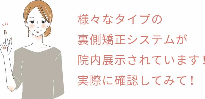 様々なタイプの裏側矯正システムが院内展示されています!実際に確認してみて!