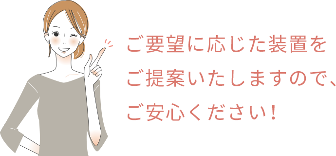 ご要望に応じた装置をご提案いたしますので、ご安心ください!